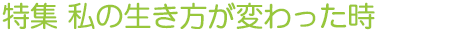 特集 私の生き方が変わった時