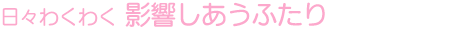 日々わくわく 影響しあうふたり